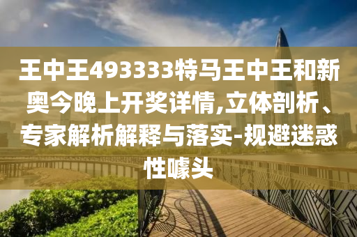 王中王493333特马王中王和新奥今晚上开奖详情,立体剖析、专家解析解释与落实-规避迷惑性噱头